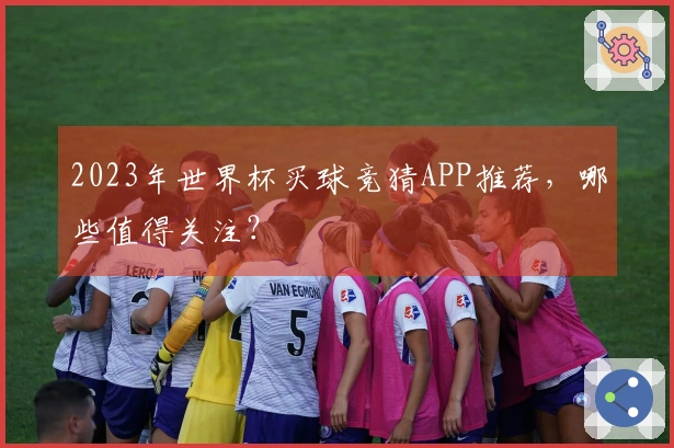 2023年世界杯买球竞猜APP推荐，哪些值得关注？